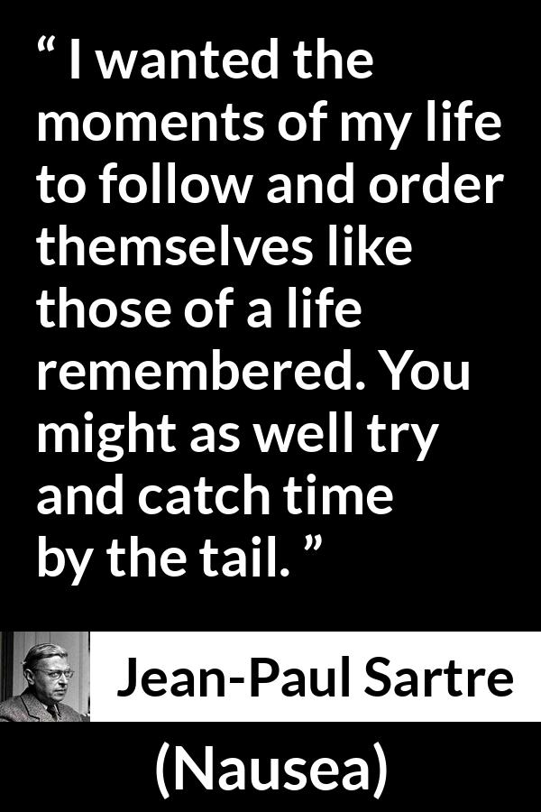 Jean-Paul Sartre quote about time from Nausea (1938) - I wanted the moments of my life to follow and order themselves like those of a life remembered. You might as well try and catch time by the tail.