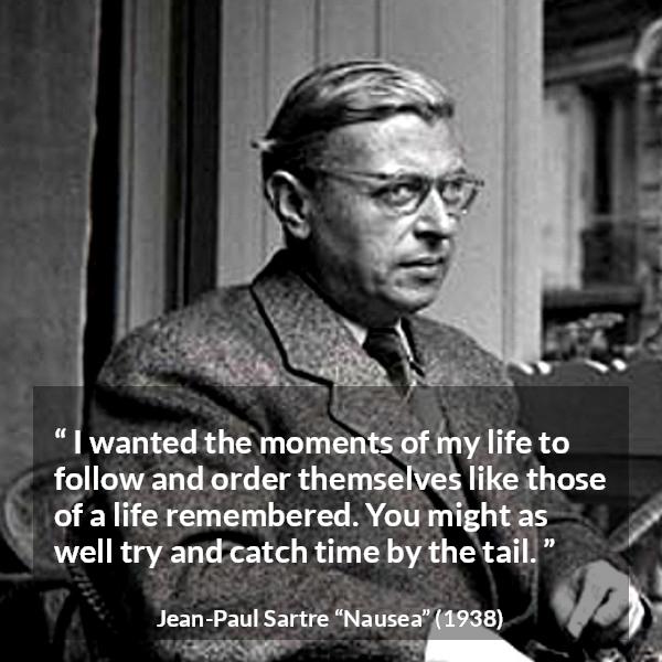 Jean-Paul Sartre quote about time from Nausea (1938) - I wanted the moments of my life to follow and order themselves like those of a life remembered. You might as well try and catch time by the tail.