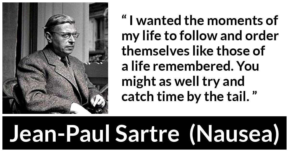 Jean-Paul Sartre quote about time from Nausea (1938) - I wanted the moments of my life to follow and order themselves like those of a life remembered. You might as well try and catch time by the tail.