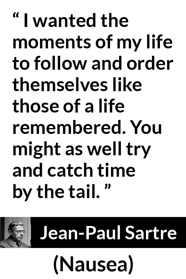 Jean-Paul Sartre quote about time from Nausea (1938) - I wanted the moments of my life to follow and order themselves like those of a life remembered. You might as well try and catch time by the tail.
