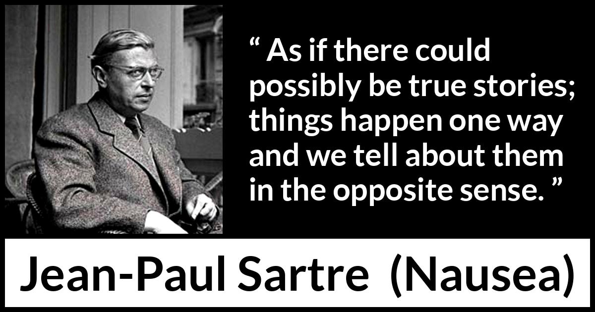 Jean-Paul Sartre quote about truth from Nausea (1938) Jean-Paul Sartre quote about truth from Nausea (1938) - As if there could possibly be true stories; things happen one way and we tell about them in the opposite sense.