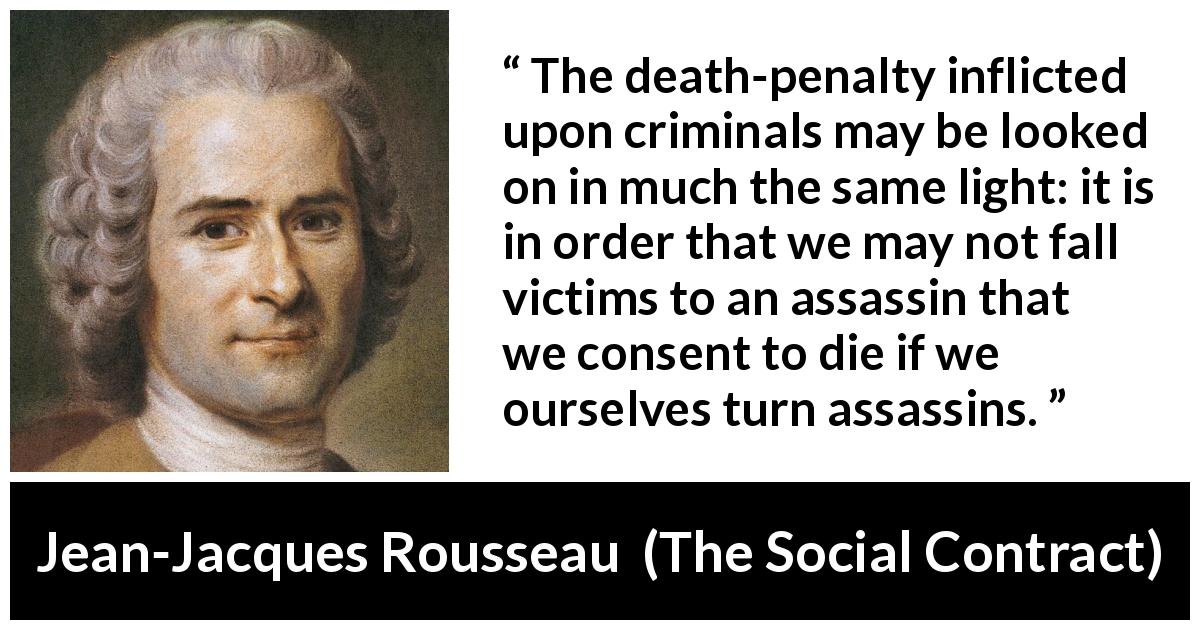 Jean-Jacques Rousseau quote about death from The Social Contract - The death-penalty inflicted upon criminals may be looked on in much the same light: it is in order that we may not fall victims to an assassin that we consent to die if we ourselves turn assassins.