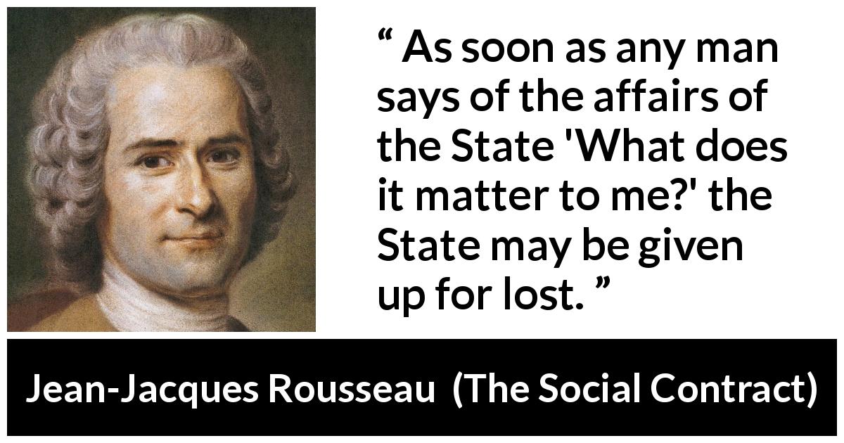 Jean-Jacques Rousseau quote about democracy from The Social Contract - As soon as any man says of the affairs of the State 'What does it matter to me?' the State may be given up for lost.