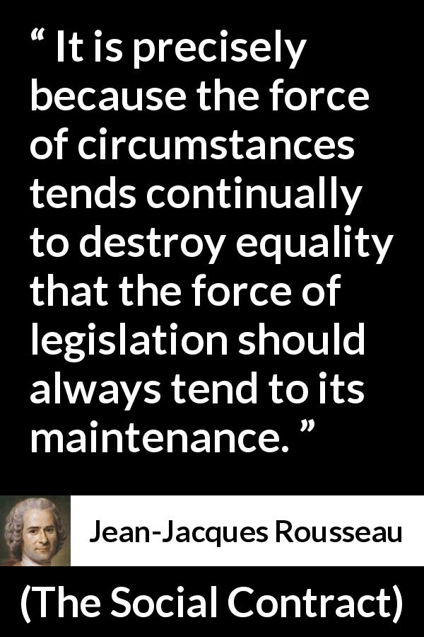 Jean-Jacques Rousseau quote about equality from The Social Contract - It is precisely because the force of circumstances tends continually to destroy equality that the force of legislation should always tend to its maintenance.