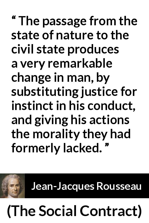 Jean-Jacques Rousseau quote about justice from The Social Contract - The passage from the state of nature to the civil state produces a very remarkable change in man, by substituting justice for instinct in his conduct, and giving his actions the morality they had formerly lacked.