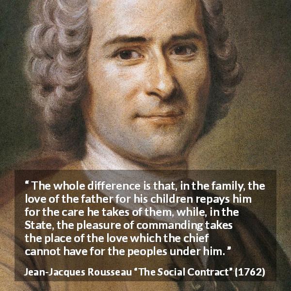 Jean-Jacques Rousseau quote about love from The Social Contract - The whole difference is that, in the family, the love of the father for his children repays him for the care he takes of them, while, in the State, the pleasure of commanding takes the place of the love which the chief cannot have for the peoples under him.