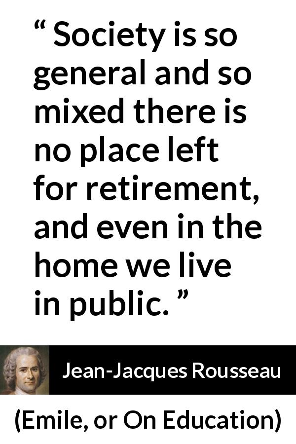 Jean-Jacques Rousseau quote about society from Emile, or On Education - Society is so general and so mixed there is no place left for retirement, and even in the home we live in public.
