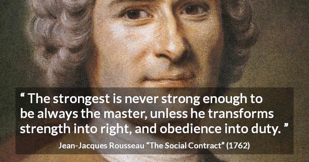 Jean-Jacques Rousseau quote about strength from The Social Contract - The strongest is never strong enough to be always the master, unless he transforms strength into right, and obedience into duty.