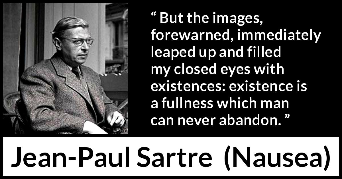 Jean-Paul Sartre quote about existence from Nausea - But the images, forewarned, immediately leaped up and filled my closed eyes with existences: existence is a fullness which man can never abandon.