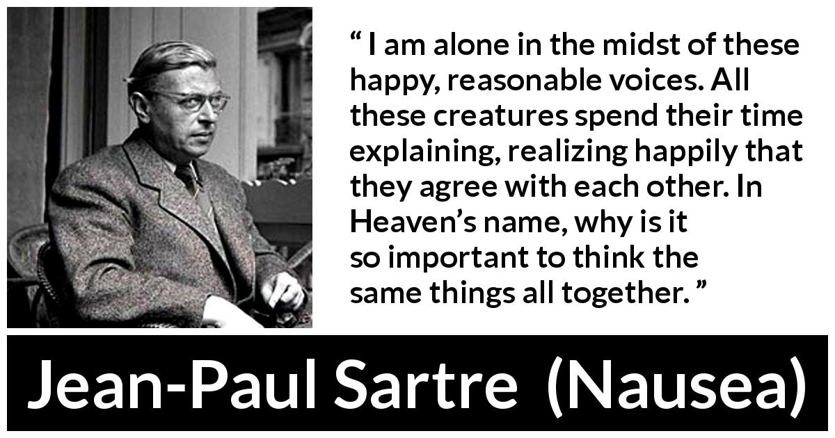 Jean-Paul Sartre quote about loneliness from Nausea - I am alone in the midst of these happy, reasonable voices. All these creatures spend their time explaining, realizing happily that they agree with each other. In Heaven’s name, why is it so important to think the same things all together.