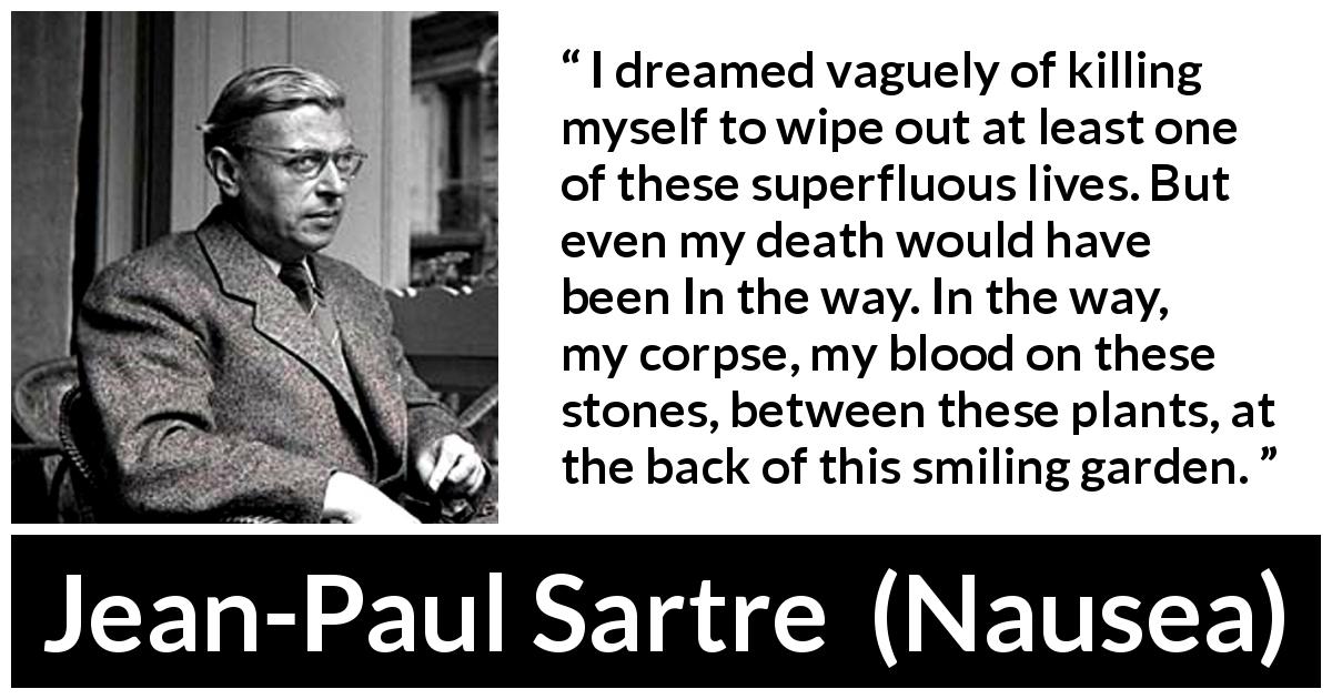 Jean-Paul Sartre quote about suicide from Nausea - I dreamed vaguely of killing myself to wipe out at least one of these superfluous lives. But even my death would have been In the way. In the way, my corpse, my blood on these stones, between these plants, at the back of this smiling garden.