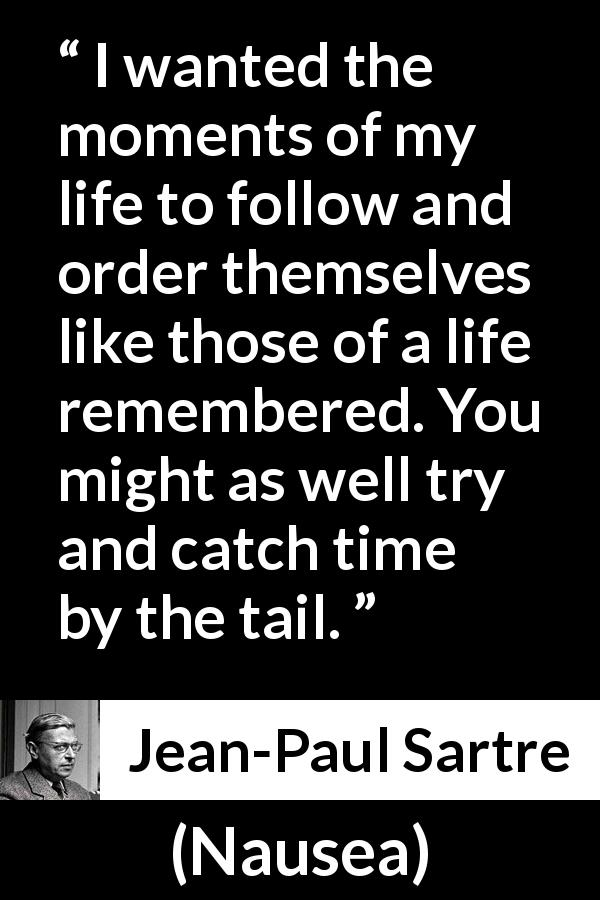 Jean-Paul Sartre quote about time from Nausea - I wanted the moments of my life to follow and order themselves like those of a life remembered. You might as well try and catch time by the tail.