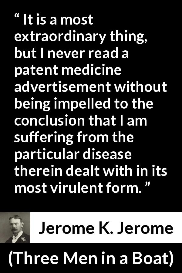 Jerome K. Jerome quote about advertisement from Three Men in a Boat - It is a most extraordinary thing, but I never read a patent medicine advertisement without being impelled to the conclusion that I am suffering from the particular disease therein dealt with in its most virulent form.