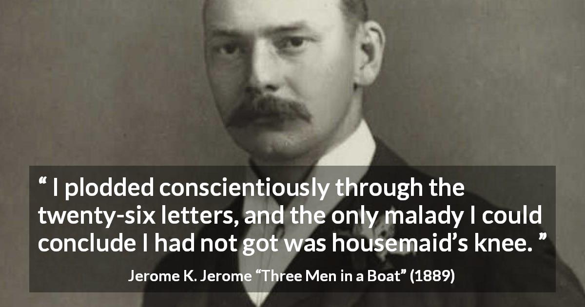 Jerome K. Jerome quote about housemaid from Three Men in a Boat - I plodded conscientiously through the twenty-six letters, and the only malady I could conclude I had not got was housemaid’s knee.