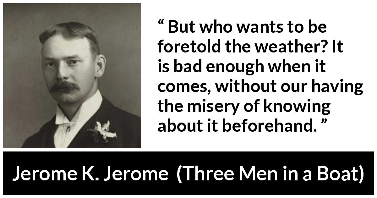 Jerome K. Jerome quote about weather from Three Men in a Boat - But who wants to be foretold the weather? It is bad enough when it comes, without our having the misery of knowing about it beforehand.