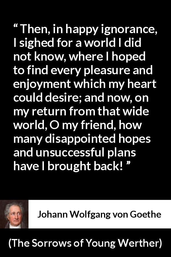 Johann Wolfgang von Goethe quote about disappointment from The Sorrows of Young Werther - Then, in happy ignorance, I sighed for a world I did not know, where I hoped to find every pleasure and enjoyment which my heart could desire; and now, on my return from that wide world, O my friend, how many disappointed hopes and unsuccessful plans have I brought back!