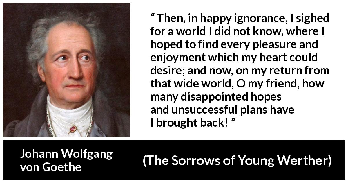 Johann Wolfgang von Goethe quote about disappointment from The Sorrows of Young Werther - Then, in happy ignorance, I sighed for a world I did not know, where I hoped to find every pleasure and enjoyment which my heart could desire; and now, on my return from that wide world, O my friend, how many disappointed hopes and unsuccessful plans have I brought back!