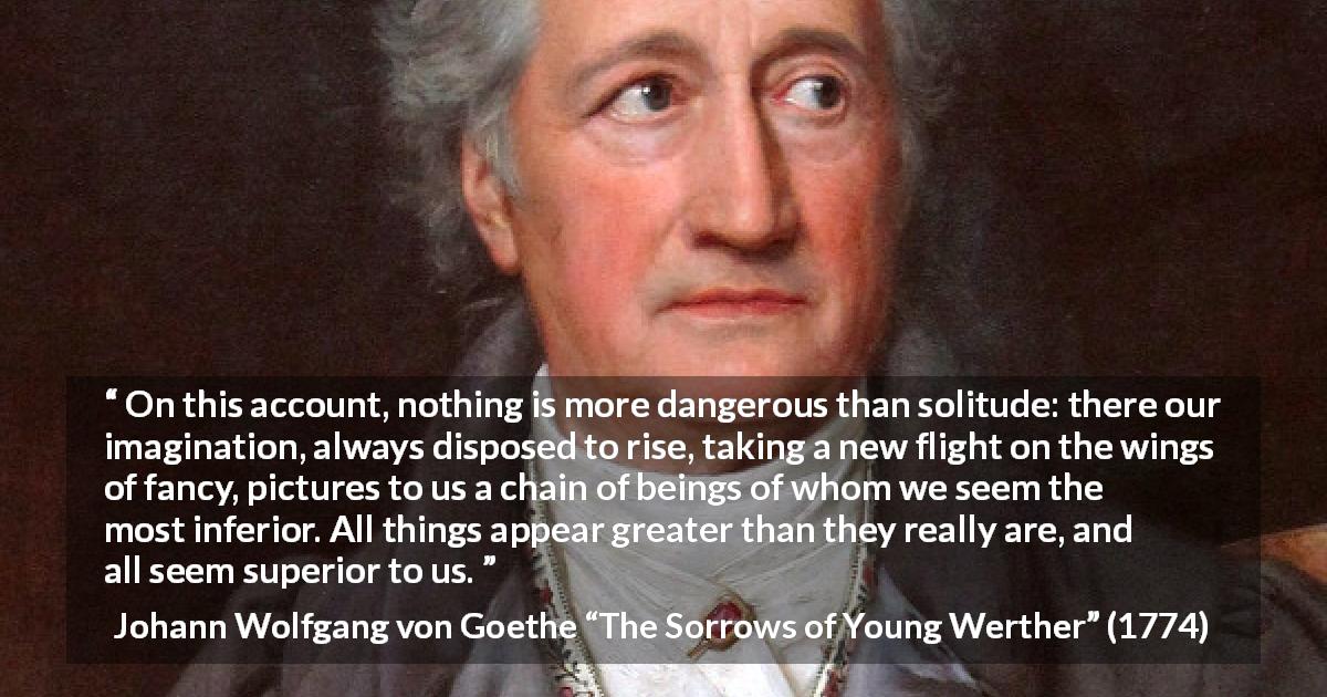 Johann Wolfgang von Goethe quote about imagination from The Sorrows of Young Werther - On this account, nothing is more dangerous than solitude: there our imagination, always disposed to rise, taking a new flight on the wings of fancy, pictures to us a chain of beings of whom we seem the most inferior. All things appear greater than they really are, and all seem superior to us.