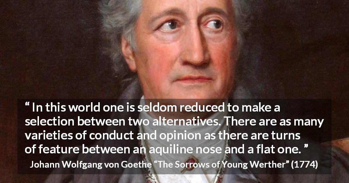 Johann Wolfgang von Goethe quote about opinion from The Sorrows of Young Werther - In this world one is seldom reduced to make a selection between two alternatives. There are as many varieties of conduct and opinion as there are turns of feature between an aquiline nose and a flat one.