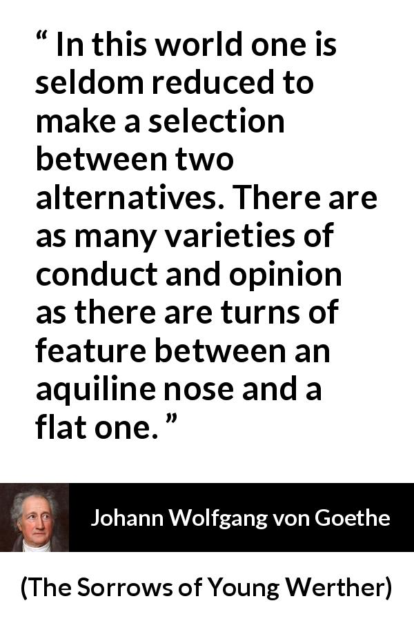 Johann Wolfgang von Goethe quote about opinion from The Sorrows of Young Werther - In this world one is seldom reduced to make a selection between two alternatives. There are as many varieties of conduct and opinion as there are turns of feature between an aquiline nose and a flat one.