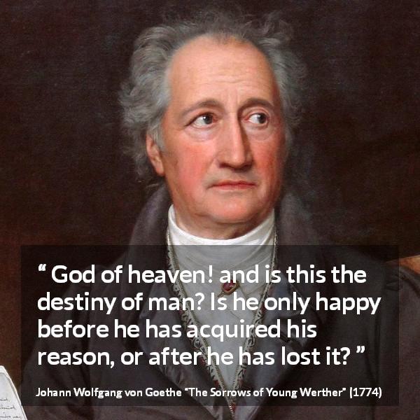 Johann Wolfgang von Goethe quote about reason from The Sorrows of Young Werther - God of heaven! and is this the destiny of man? Is he only happy before he has acquired his reason, or after he has lost it?