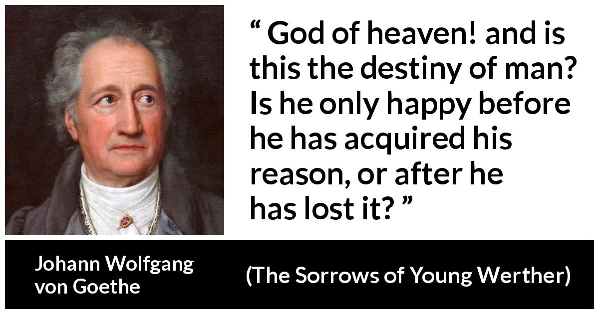 Johann Wolfgang von Goethe quote about reason from The Sorrows of Young Werther - God of heaven! and is this the destiny of man? Is he only happy before he has acquired his reason, or after he has lost it?