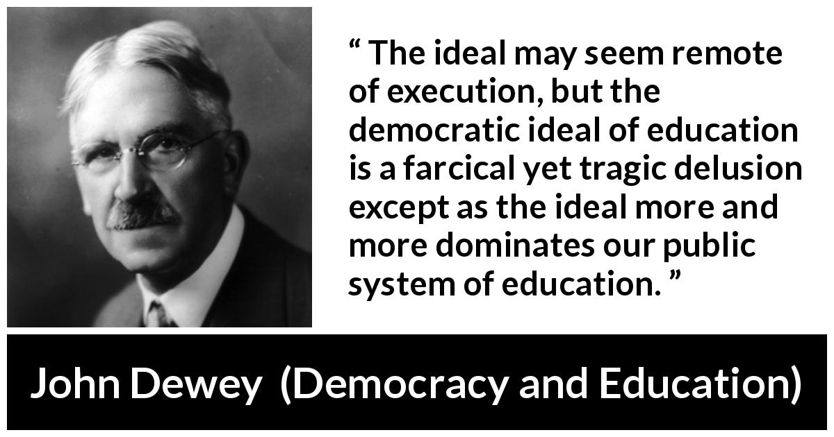 John Dewey quote about education from Democracy and Education - The ideal may seem remote of execution, but the democratic ideal of education is a farcical yet tragic delusion except as the ideal more and more dominates our public system of education.