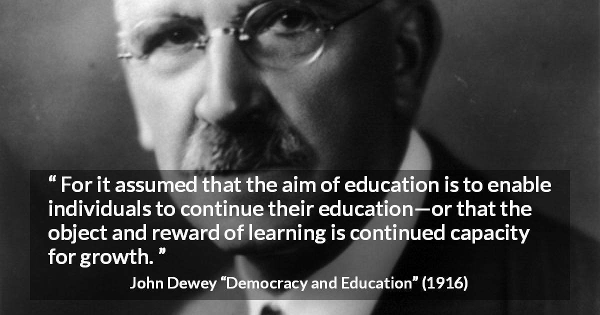 John Dewey quote about growth from Democracy and Education - For it assumed that the aim of education is to enable individuals to continue their education—or that the object and reward of learning is continued capacity for growth.