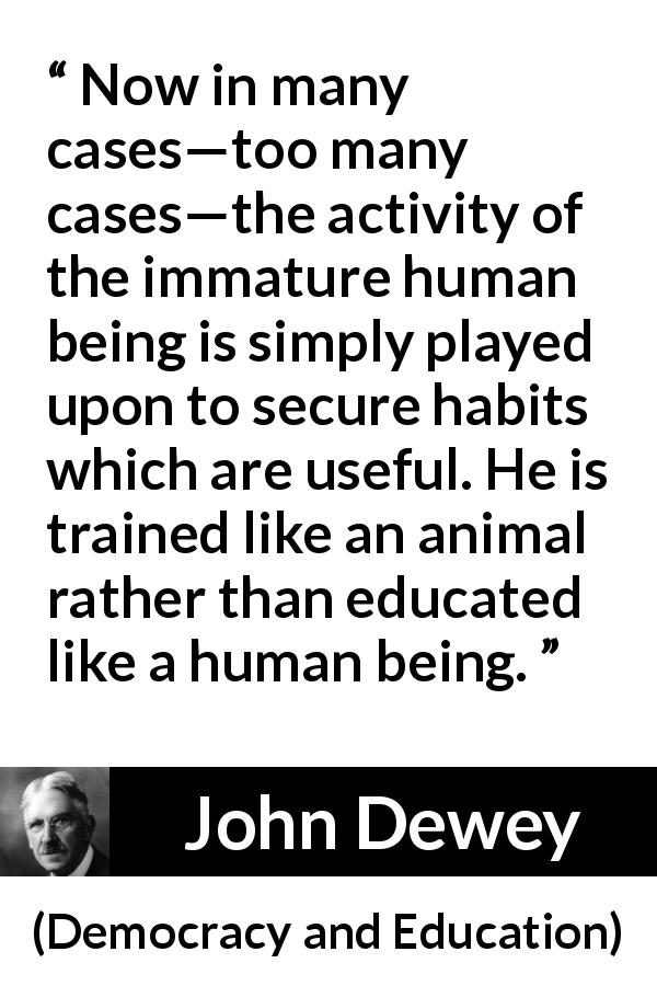 John Dewey quote about immaturity from Democracy and Education - Now in many cases—too many cases—the activity of the immature human being is simply played upon to secure habits which are useful. He is trained like an animal rather than educated like a human being.