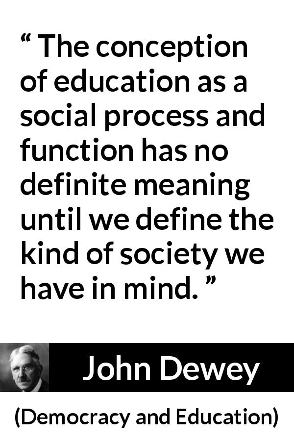 John Dewey quote about meaning from Democracy and Education - The conception of education as a social process and function has no definite meaning until we define the kind of society we have in mind.