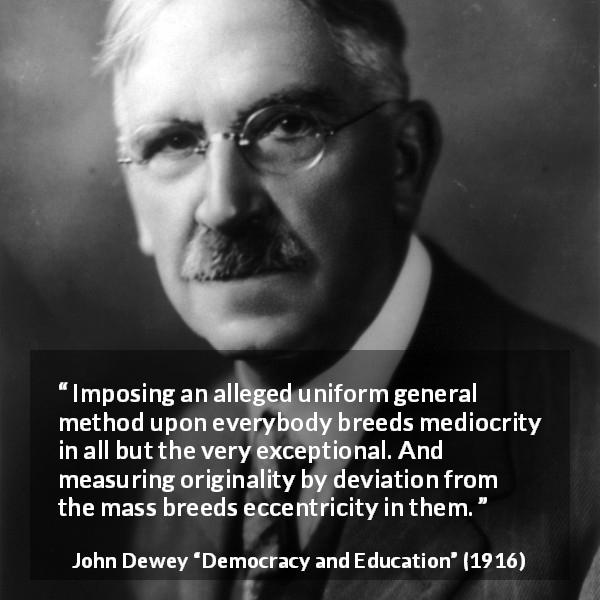 John Dewey quote about originality from Democracy and Education - Imposing an alleged uniform general method upon everybody breeds mediocrity in all but the very exceptional. And measuring originality by deviation from the mass breeds eccentricity in them.