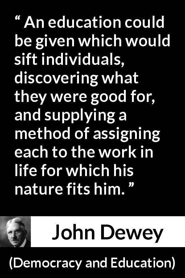 John Dewey quote about work from Democracy and Education - An education could be given which would sift individuals, discovering what they were good for, and supplying a method of assigning each to the work in life for which his nature fits him.