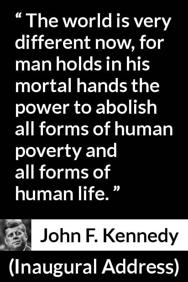 John F. Kennedy quote about life from Inaugural Address - The world is very different now, for man holds in his mortal hands the power to abolish all forms of human poverty and all forms of human life.