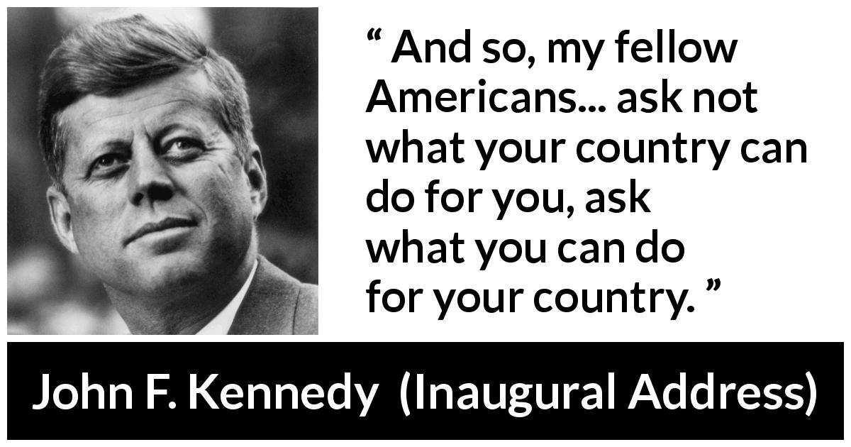John F. Kennedy quote about responsibility from Inaugural Address - And so, my fellow Americans... ask not what your country can do for you, ask what you can do for your country.
