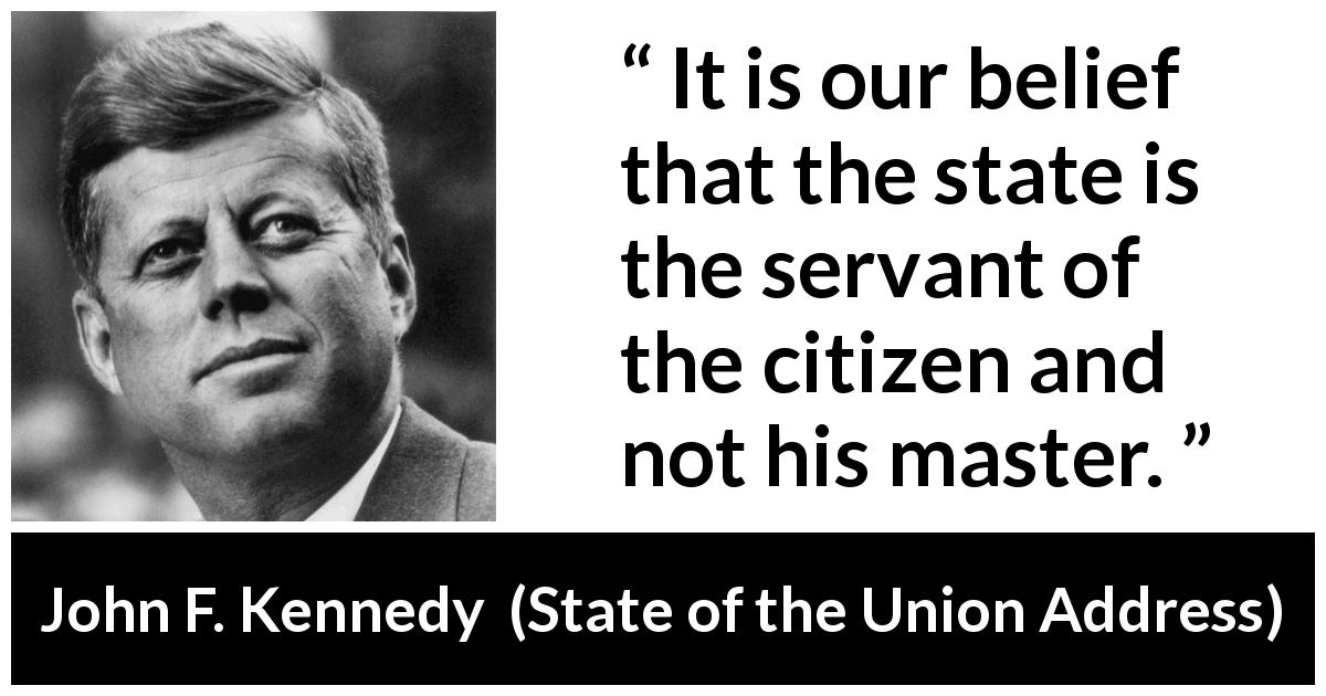 John F. Kennedy quote about state from State of the Union Address - It is our belief that the state is the servant of the citizen and not his master.