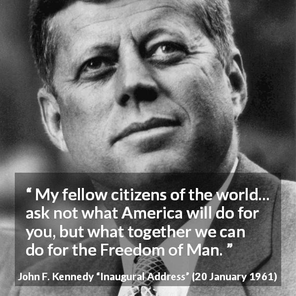 John F. Kennedy quote about world from Inaugural Address - My fellow citizens of the world... ask not what America will do for you, but what together we can do for the Freedom of Man.
