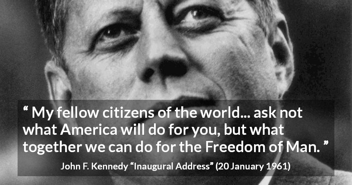 John F. Kennedy quote about world from Inaugural Address - My fellow citizens of the world... ask not what America will do for you, but what together we can do for the Freedom of Man.