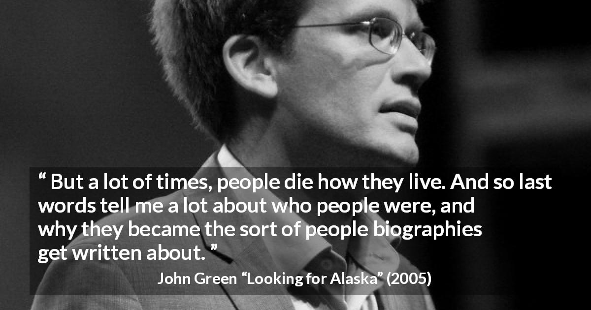 John Green quote about death from Looking for Alaska - But a lot of times, people die how they live. And so last words tell me a lot about who people were, and why they became the sort of people biographies get written about.