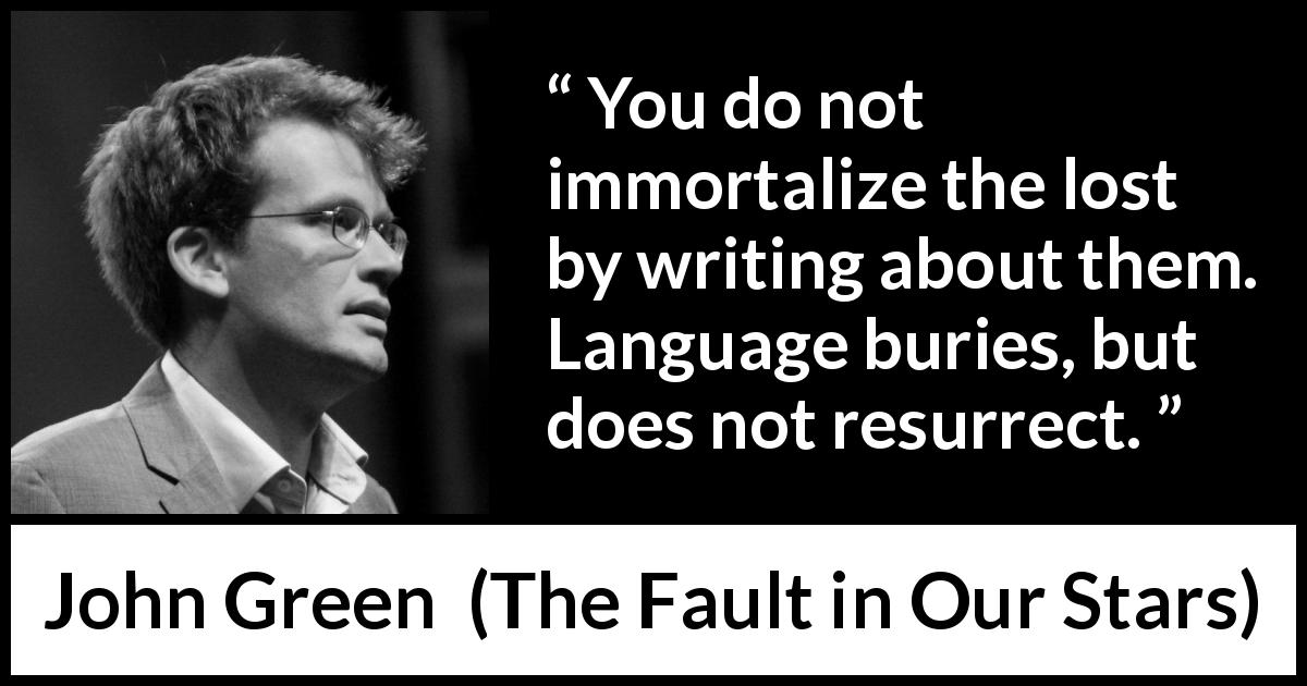 John Green quote about death from The Fault in Our Stars - You do not immortalize the lost by writing about them. Language buries, but does not resurrect.