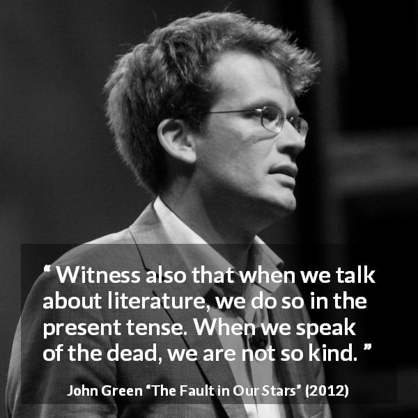John Green quote about death from The Fault in Our Stars - Witness also that when we talk about literature, we do so in the present tense. When we speak of the dead, we are not so kind.