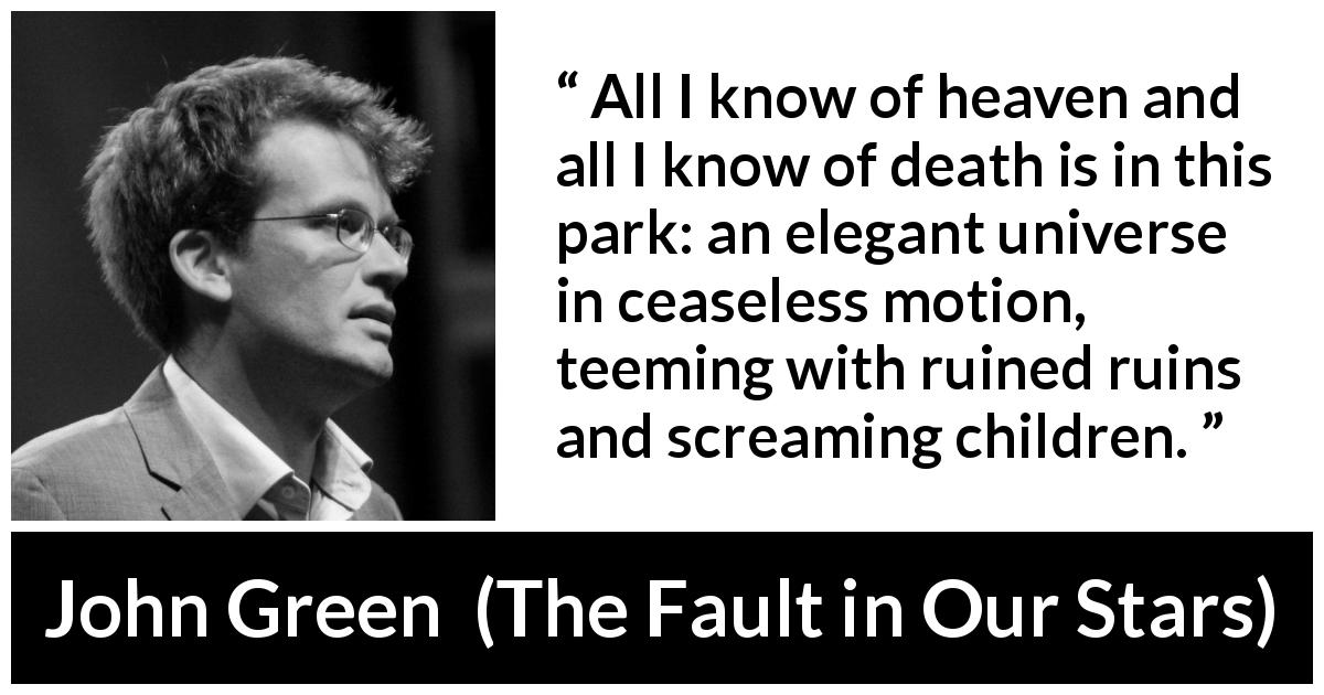 John Green quote about death from The Fault in Our Stars - All I know of heaven and all I know of death is in this park: an elegant universe in ceaseless motion, teeming with ruined ruins and screaming children.