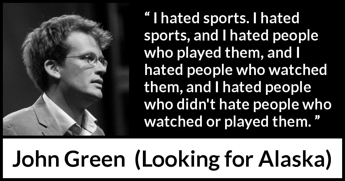 John Green quote about hate from Looking for Alaska - I hated sports. I hated sports, and I hated people who played them, and I hated people who watched them, and I hated people who didn't hate people who watched or played them.