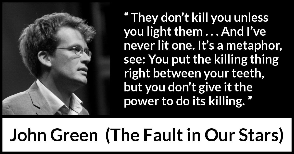 John Green quote about killing from The Fault in Our Stars - They don’t kill you unless you light them . . . And I’ve never lit one. It’s a metaphor, see: You put the killing thing right between your teeth, but you don’t give it the power to do its killing.
