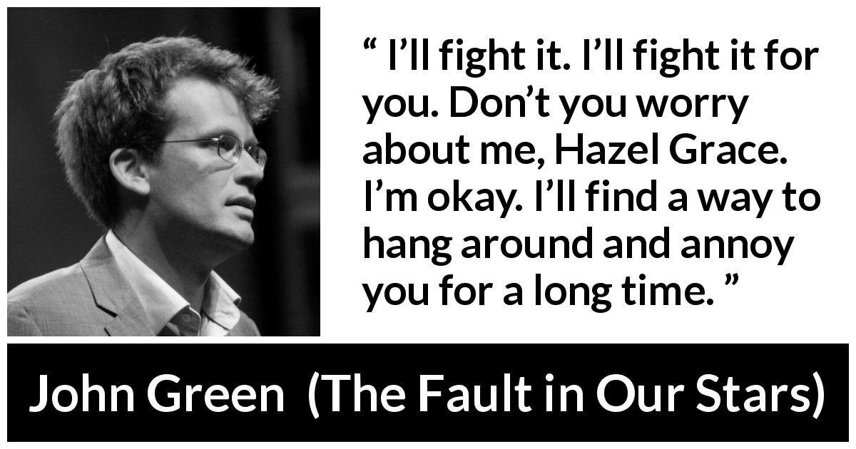 John Green quote about love from The Fault in Our Stars - I’ll fight it. I’ll fight it for you. Don’t you worry about me, Hazel Grace. I’m okay. I’ll find a way to hang around and annoy you for a long time.