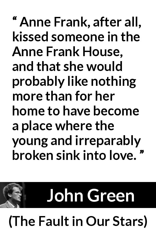 John Green quote about love from The Fault in Our Stars - Anne Frank, after all, kissed someone in the Anne Frank House, and that she would probably like nothing more than for her home to have become a place where the young and irreparably broken sink into love.