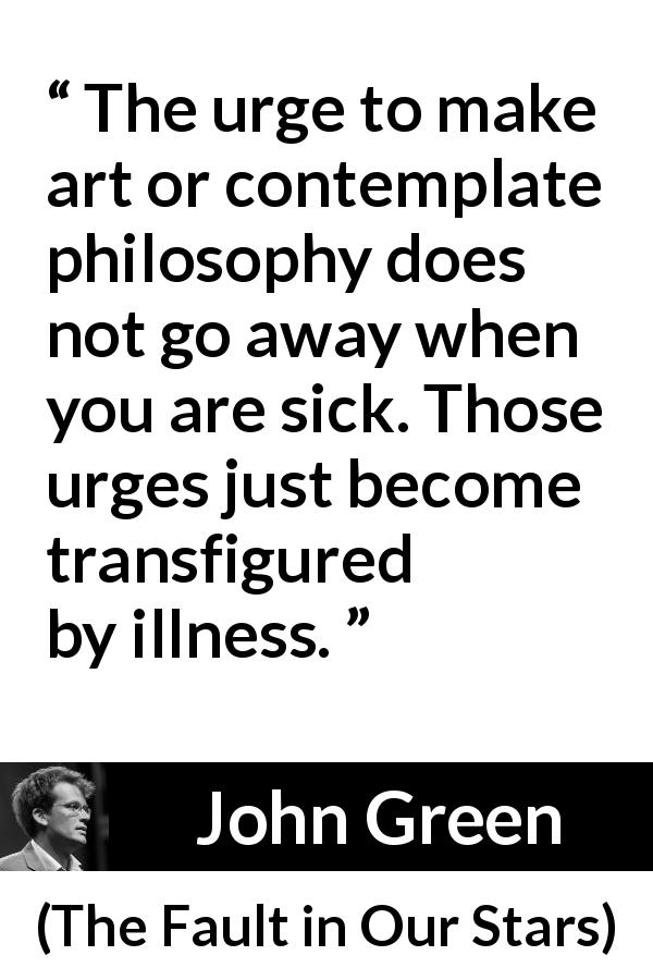 John Green quote about philosophy from The Fault in Our Stars - The urge to make art or contemplate philosophy does not go away when you are sick. Those urges just become transfigured by illness.