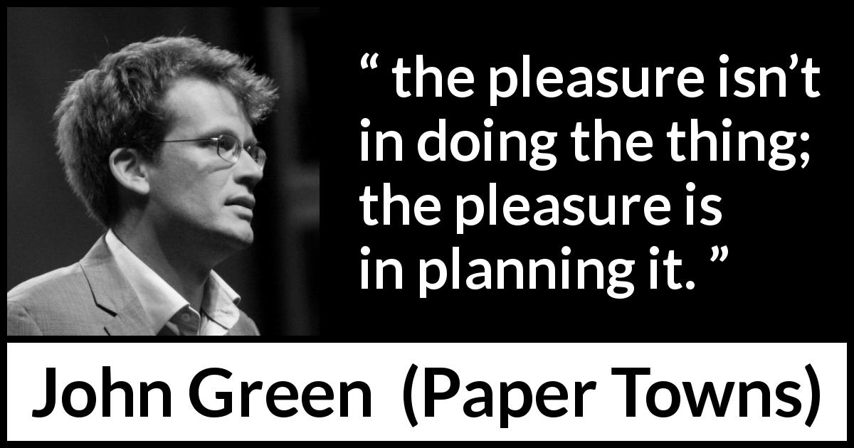 John Green quote about pleasure from Paper Towns - the pleasure isn’t in doing the thing; the pleasure is in planning it.