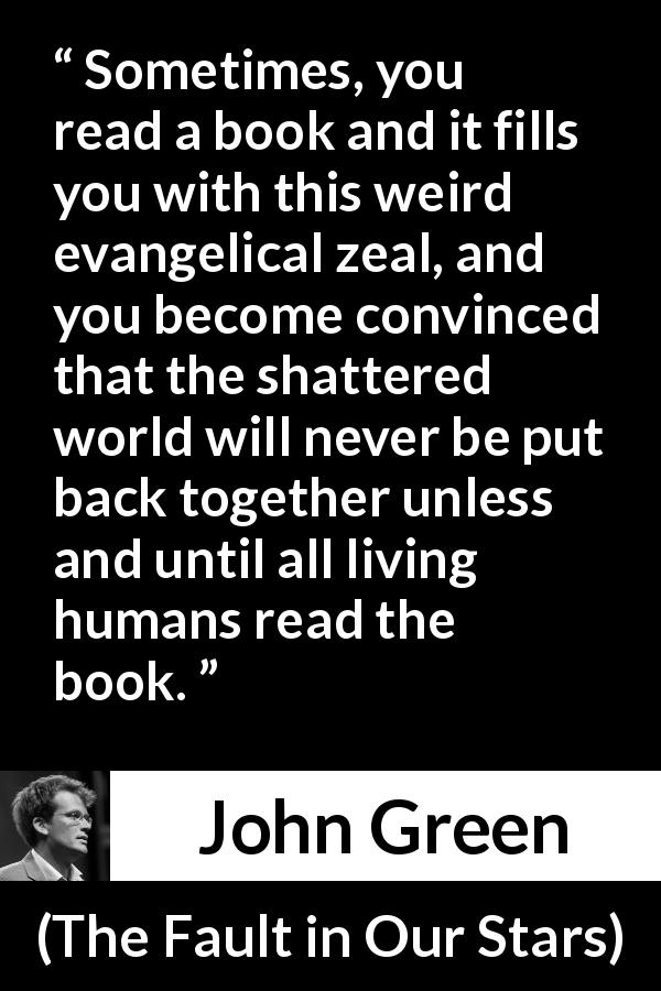 John Green quote about reading from The Fault in Our Stars - Sometimes, you read a book and it fills you with this weird evangelical zeal, and you become convinced that the shattered world will never be put back together unless and until all living humans read the book.