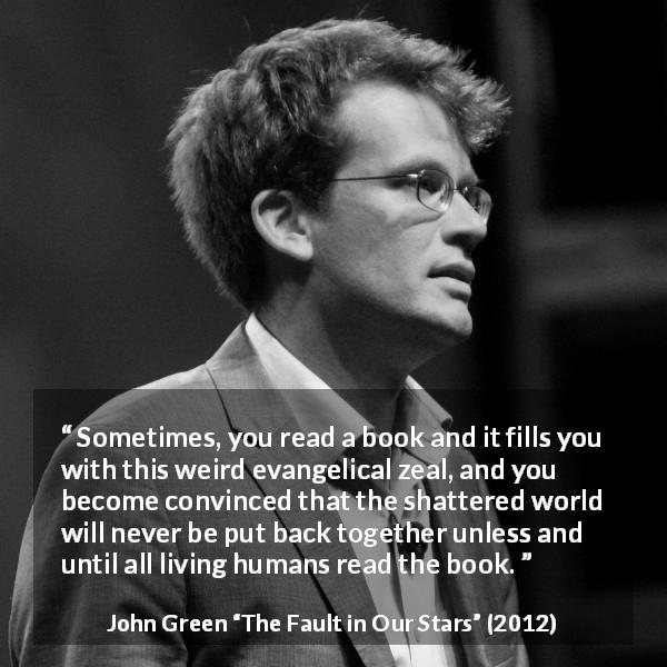 John Green quote about reading from The Fault in Our Stars - Sometimes, you read a book and it fills you with this weird evangelical zeal, and you become convinced that the shattered world will never be put back together unless and until all living humans read the book.