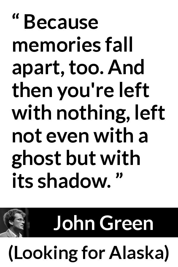 John Green quote about shadow from Looking for Alaska - Because memories fall apart, too. And then you're left with nothing, left not even with a ghost but with its shadow.